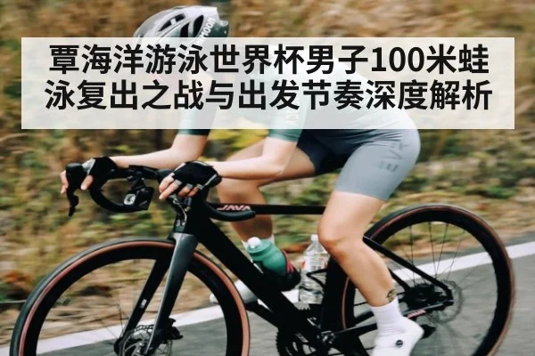覃海洋游泳世界杯男子100米蛙泳复出之战与出发节奏深度解析